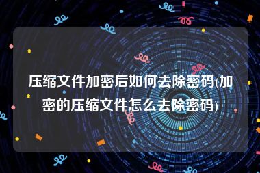 压缩文件加密后如何去除密码(加密的压缩文件怎么去除密码)