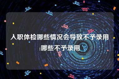 入职体检哪些情况会导致不予录用:哪些不予录用