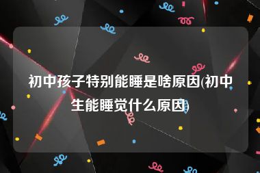 初中孩子特别能睡是啥原因(初中生能睡觉什么原因)