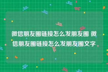 微信朋友圈链接怎么发朋友圈 微信朋友圈链接怎么发朋友圈文字