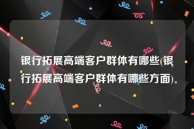 银行拓展高端客户群体有哪些(银行拓展高端客户群体有哪些方面)