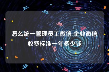 怎么统一管理员工微信 企业微信收费标准一年多少钱