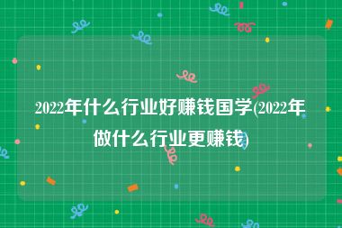 2022年什么行业好赚钱国学(2022年做什么行业更赚钱)