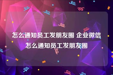 怎么通知员工发朋友圈 企业微信怎么通知员工发朋友圈