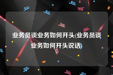 业务员谈业务如何开头(业务员谈业务如何开头说话)