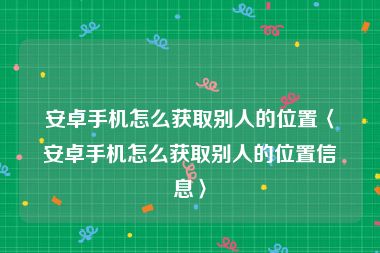 安卓手机怎么获取别人的位置〈安卓手机怎么获取别人的位置信息〉