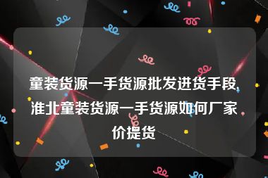 童装货源一手货源批发进货手段,淮北童装货源一手货源如何厂家价提货