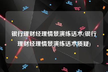 银行理财经理情景演练话术(银行理财经理情景演练话术质疑)