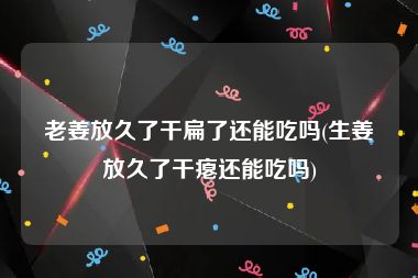 老姜放久了干扁了还能吃吗(生姜放久了干瘪还能吃吗)