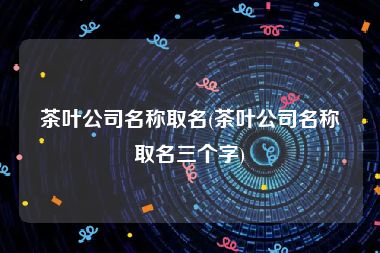 茶叶公司名称取名(茶叶公司名称取名三个字)