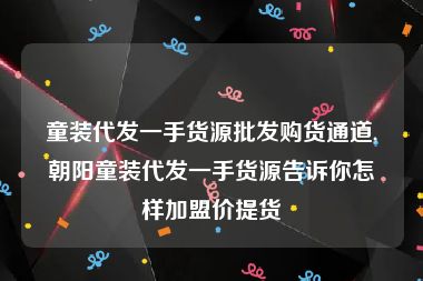 童装代发一手货源批发购货通道,朝阳童装代发一手货源告诉你怎样加盟价提货