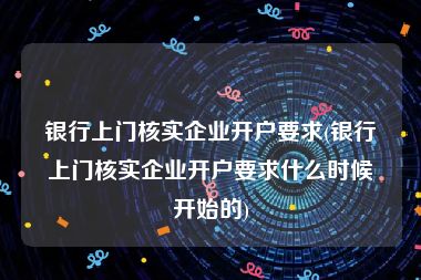 银行上门核实企业开户要求(银行上门核实企业开户要求什么时候开始的)