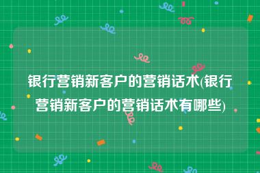 银行营销新客户的营销话术(银行营销新客户的营销话术有哪些)