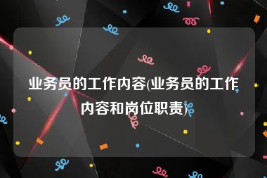 业务员的工作内容(业务员的工作内容和岗位职责)