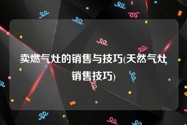 卖燃气灶的销售与技巧(天然气灶销售技巧)