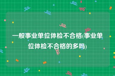 一般事业单位体检不合格(事业单位体检不合格的多吗)