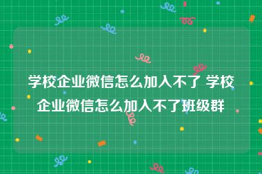 学校企业微信怎么加入不了 学校企业微信怎么加入不了班级群