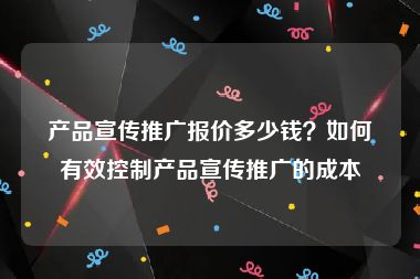 产品宣传推广报价多少钱？如何有效控制产品宣传推广的成本