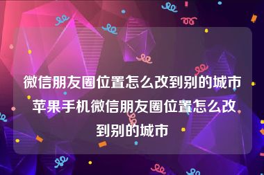 微信朋友圈位置怎么改到别的城市 苹果手机微信朋友圈位置怎么改到别的城市