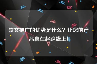 软文推广的优势是什么？让您的产品赢在起跑线上！