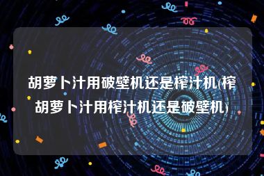 胡萝卜汁用破壁机还是榨汁机(榨胡萝卜汁用榨汁机还是破壁机)