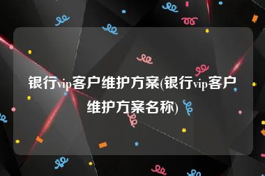 银行vip客户维护方案(银行vip客户维护方案名称)