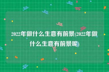 2022年做什么生意有前景(2022年做什么生意有前景呢)