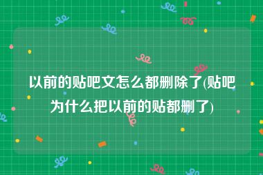 以前的贴吧文怎么都删除了(贴吧为什么把以前的贴都删了)