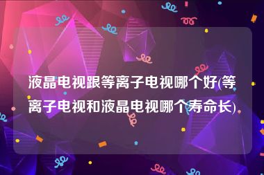 液晶电视跟等离子电视哪个好(等离子电视和液晶电视哪个寿命长)