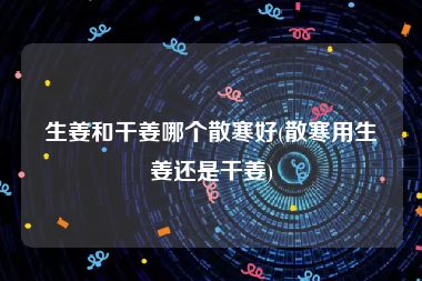 生姜和干姜哪个散寒好(散寒用生姜还是干姜)