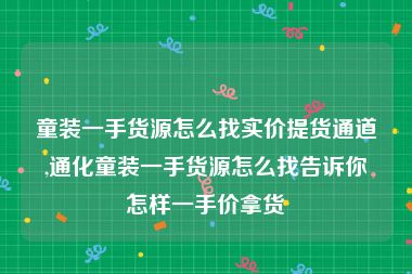 童装一手货源怎么找实价提货通道,通化童装一手货源怎么找告诉你怎样一手价拿货