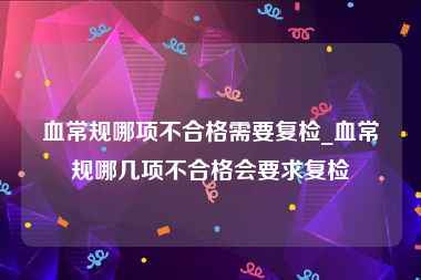 血常规哪项不合格需要复检_血常规哪几项不合格会要求复检