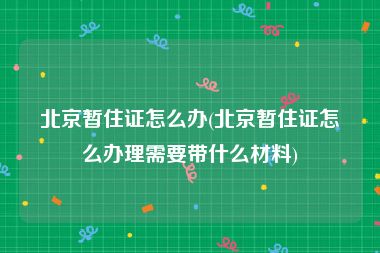 北京暂住证怎么办(北京暂住证怎么办理需要带什么材料)