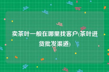 卖茶叶一般在哪里找客户(茶叶进货批发渠道)