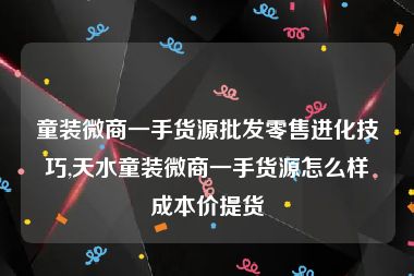 童装微商一手货源批发零售进化技巧,天水童装微商一手货源怎么样成本价提货