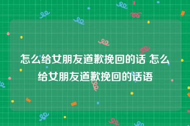 怎么给女朋友道歉挽回的话 怎么给女朋友道歉挽回的话语