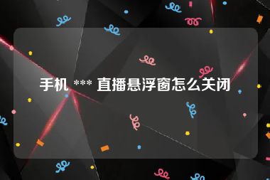 手机 *** 直播悬浮窗怎么关闭