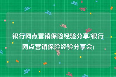 银行网点营销保险经验分享(银行网点营销保险经验分享会)