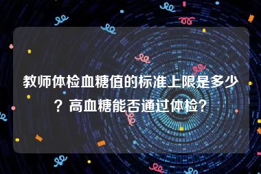 教师体检血糖值的标准上限是多少？高血糖能否通过体检？