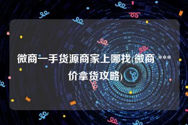 微商一手货源商家上哪找(微商 *** 价拿货攻略)