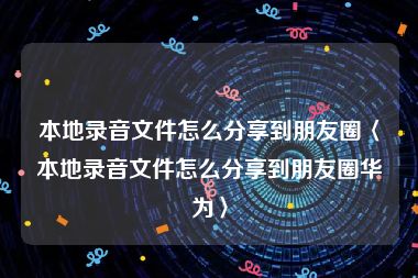 本地录音文件怎么分享到朋友圈〈本地录音文件怎么分享到朋友圈华为〉