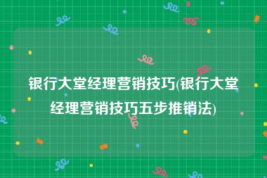 银行大堂经理营销技巧(银行大堂经理营销技巧五步推销法)