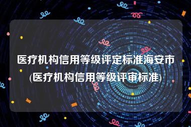 医疗机构信用等级评定标准海安市(医疗机构信用等级评审标准)