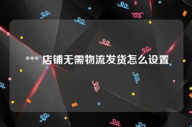  *** 店铺无需物流发货怎么设置