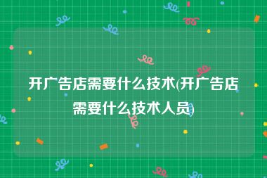 开广告店需要什么技术(开广告店需要什么技术人员)