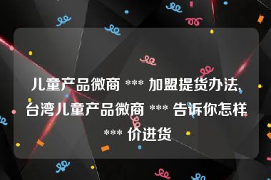 儿童产品微商 *** 加盟提货办法,台湾儿童产品微商 *** 告诉你怎样 *** 价进货