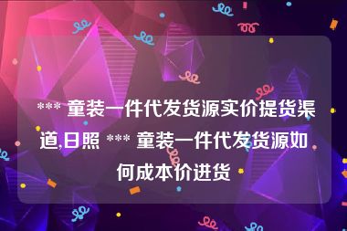  *** 童装一件代发货源实价提货渠道,日照 *** 童装一件代发货源如何成本价进货