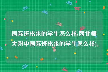 国际班出来的学生怎么样(西北师大附中国际班出来的学生怎么样)