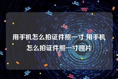 用手机怎么拍证件照一寸 用手机怎么拍证件照一寸照片