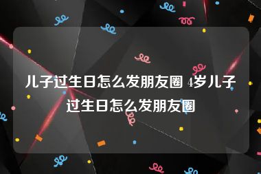 儿子过生日怎么发朋友圈 4岁儿子过生日怎么发朋友圈